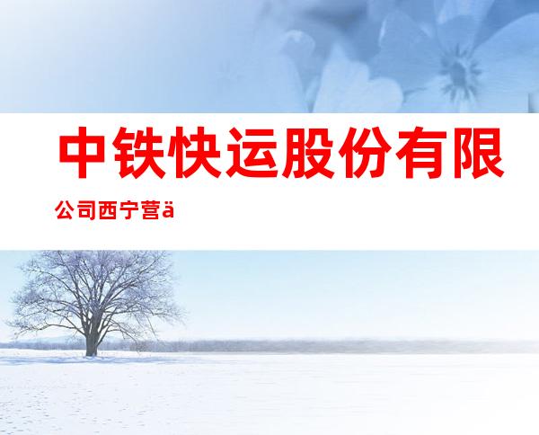 中铁快运股份有限公司西宁营业部