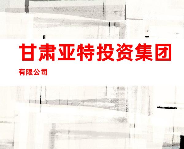 甘肃亚特投资集团有限公司