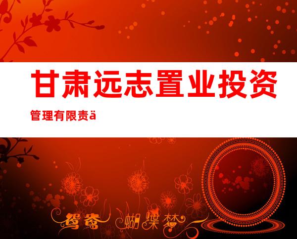 甘肃远志置业投资管理有限责任公司