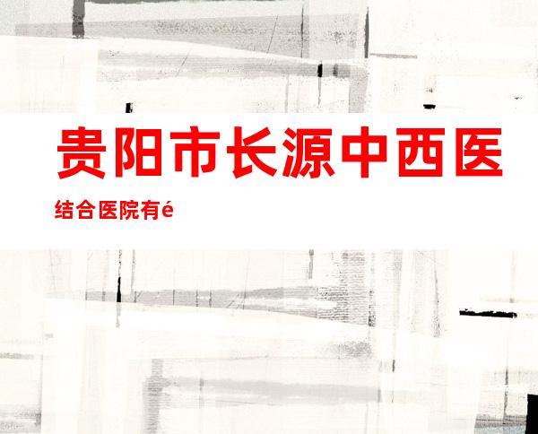 贵阳市长源中西医结合医院有限公司
