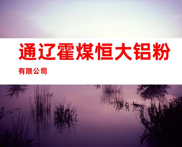通辽霍煤恒大铝粉有限公司