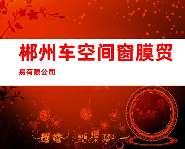郴州车空间窗膜贸易有限公司